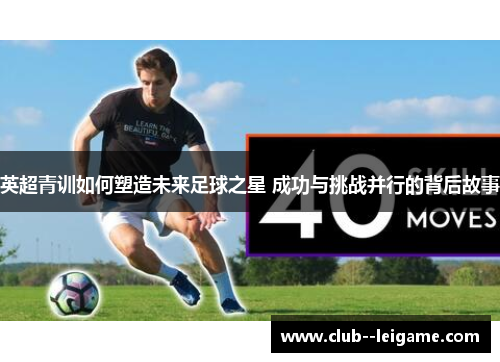 英超青训如何塑造未来足球之星 成功与挑战并行的背后故事 英超青训如何塑造未来足球之星 成功与挑战并行的背后故事