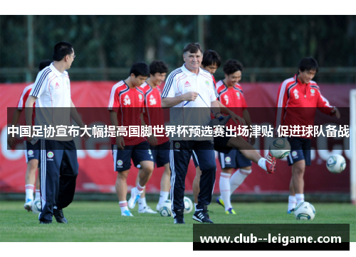 中国足协宣布大幅提高国脚世界杯预选赛出场津贴 促进球队备战 中国足协宣布大幅提高国脚世界杯预选赛出场津贴 促进球队备战