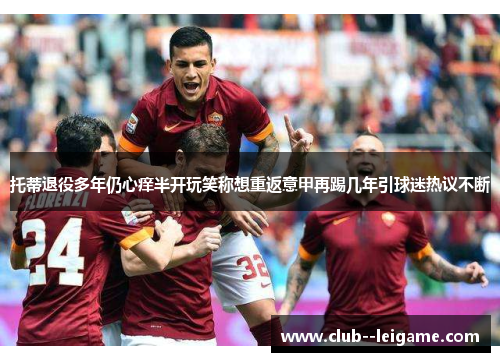 托蒂退役多年仍心痒半开玩笑称想重返意甲再踢几年引球迷热议不断 托蒂退役多年仍心痒半开玩笑称想重返意甲再踢几年引球迷热议不断