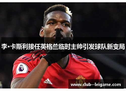 李·卡斯利接任英格兰临时主帅引发球队新变局