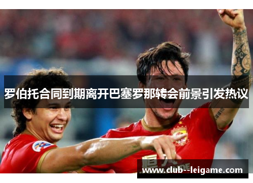 罗伯托合同到期离开巴塞罗那转会前景引发热议 罗伯托合同到期离开巴塞罗那转会前景引发热议