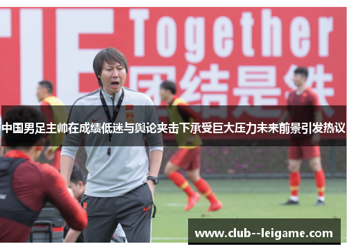 中国男足主帅在成绩低迷与舆论夹击下承受巨大压力未来前景引发热议