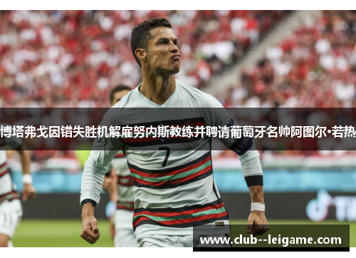 博塔弗戈因错失胜机解雇努内斯教练并聘请葡萄牙名帅阿图尔·若热