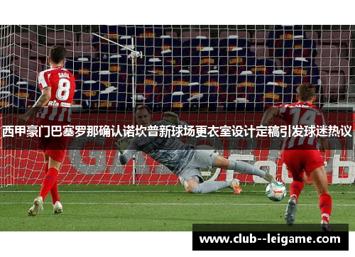 西甲豪门巴塞罗那确认诺坎普新球场更衣室设计定稿引发球迷热议
