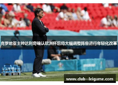 克罗地亚主帅达利奇确认欧洲杯后将大幅调整阵容进行年轻化改革 克罗地亚主帅达利奇确认欧洲杯后将大幅调整阵容进行年轻化改革
