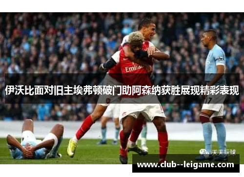 伊沃比面对旧主埃弗顿破门助阿森纳获胜展现精彩表现 伊沃比面对旧主埃弗顿破门助阿森纳获胜展现精彩表现